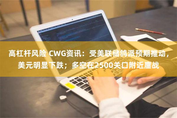 高杠杆风险 CWG资讯：受美联储鸽派预期推动，美元明显下跌；多空在2500关口附近鏖战