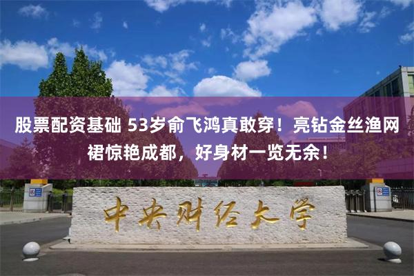 股票配资基础 53岁俞飞鸿真敢穿！亮钻金丝渔网裙惊艳成都，好