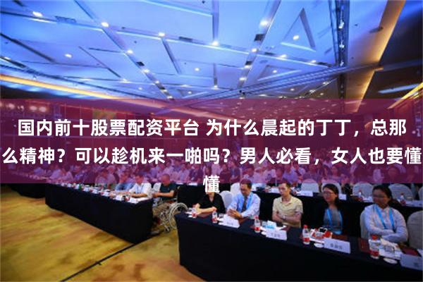 国内前十股票配资平台 为什么晨起的丁丁，总那么精神？可以趁机来一啪吗？男人必看，女人也要懂