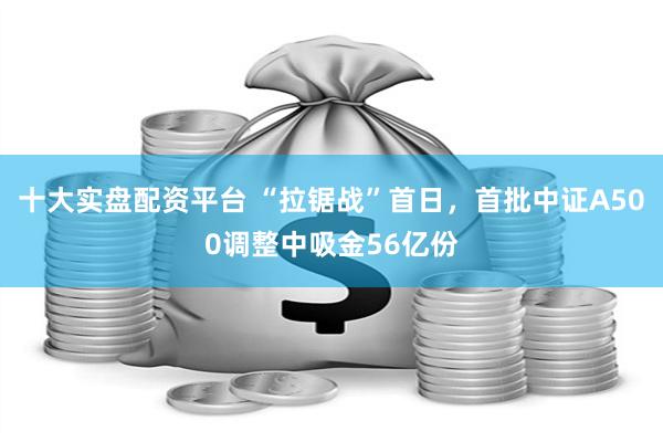 十大实盘配资平台 “拉锯战”首日，首批中证A500调整中吸金