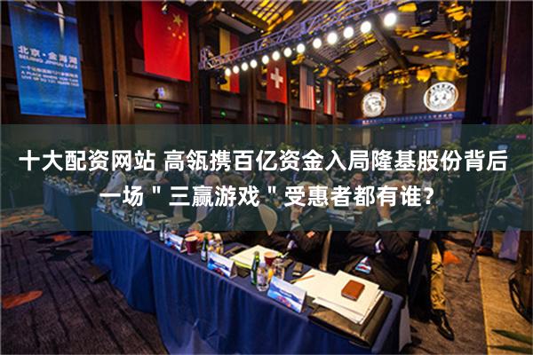 十大配资网站 高瓴携百亿资金入局隆基股份背后 一场＂三赢游戏