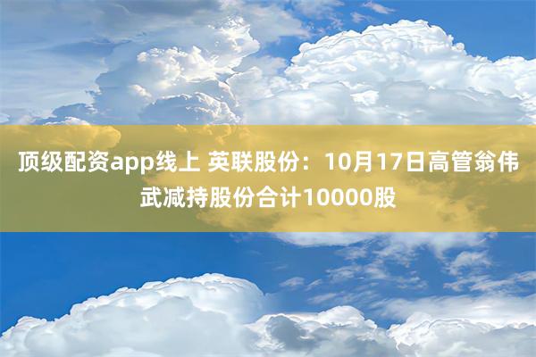 顶级配资app线上 英联股份：10月17日高管翁伟武减持股份