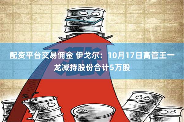 配资平台交易佣金 伊戈尔：10月17日高管王一龙减持股份合计