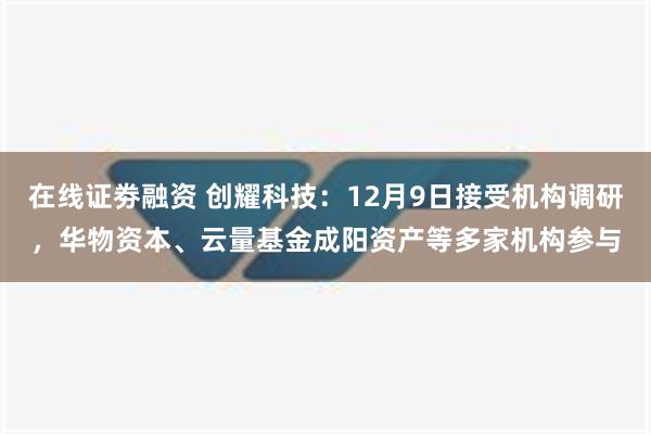 在线证劵融资 创耀科技：12月9日接受机构调研，华物资本、云量基金成阳资产等多家机构参与