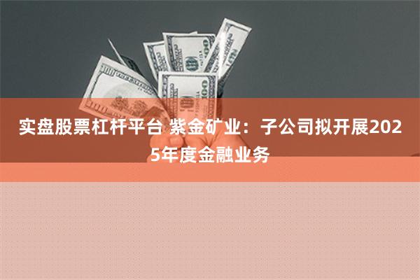 实盘股票杠杆平台 紫金矿业：子公司拟开展2025年度金融业务