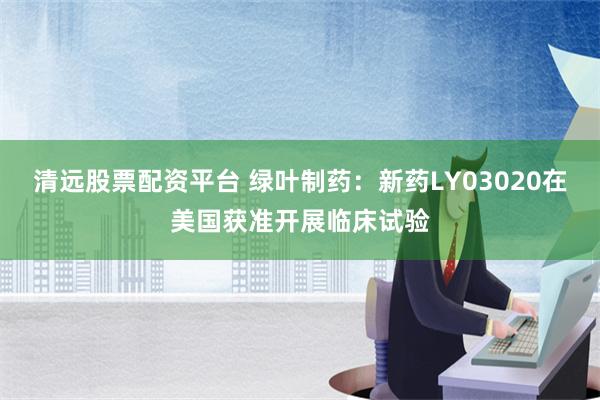 清远股票配资平台 绿叶制药：新药LY03020在美国获准开展