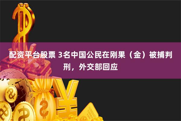 配资平台股票 3名中国公民在刚果（金）被捕判刑，外交部回应