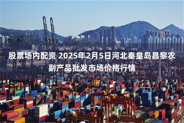 股票场内配资 2025年2月5日河北秦皇岛昌黎农副产品批发市